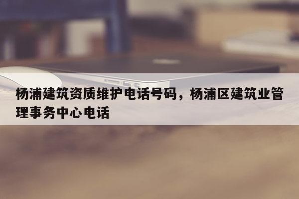 杨浦建筑资质维护电话号码，杨浦区建筑业管理事务中心电话