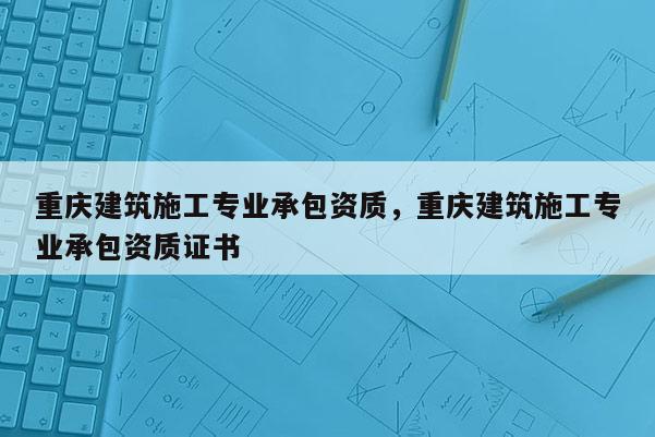 重庆建筑施工专业承包资质，重庆建筑施工专业承包资质证书