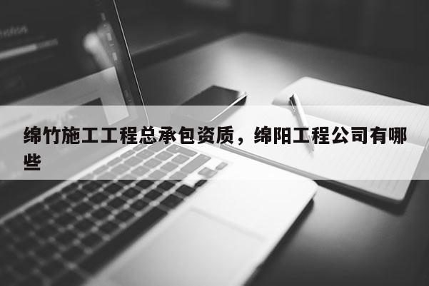 绵竹施工工程总承包资质，绵阳工程公司有哪些