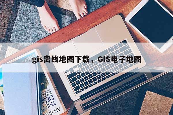 gis离线地图下载，GIS电子地图