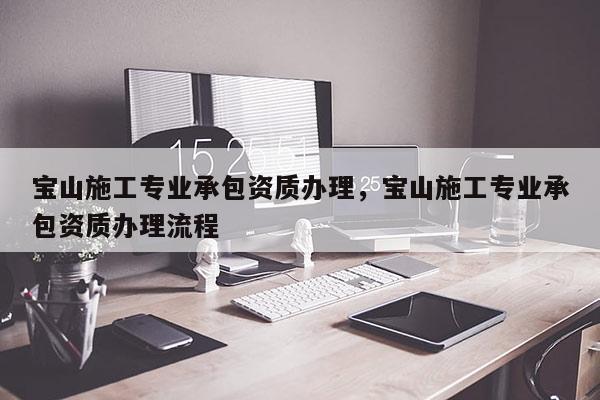 宝山施工专业承包资质办理，宝山施工专业承包资质办理流程