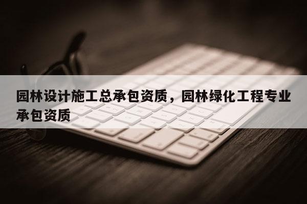 园林设计施工总承包资质，园林绿化工程专业承包资质