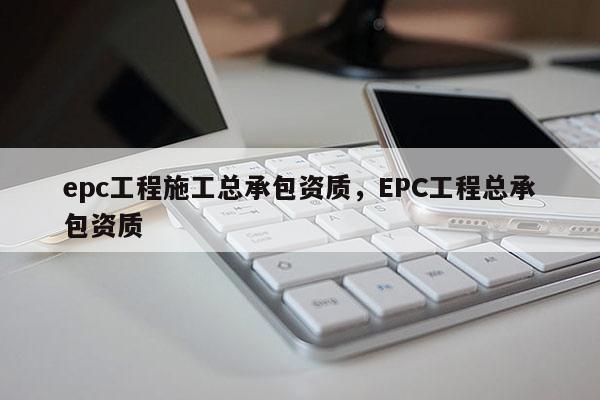 epc工程施工总承包资质，EPC工程总承包资质