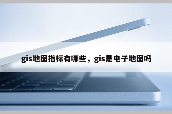 gis地图指标有哪些，gis是电子地图吗