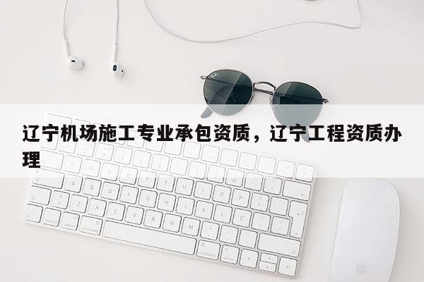 辽宁机场施工专业承包资质，辽宁工程资质办理