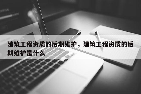 建筑工程资质的后期维护，建筑工程资质的后期维护是什么