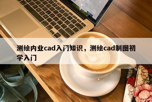 测绘内业cad入门知识，测绘cad制图初学入门