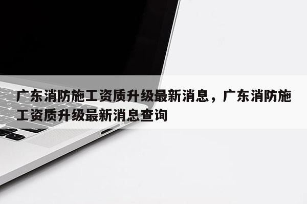 广东消防施工资质升级最新消息，广东消防施工资质升级最新消息查询