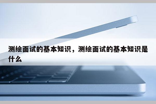 测绘面试的基本知识，测绘面试的基本知识是什么