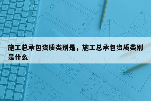 施工总承包资质类别是，施工总承包资质类别是什么