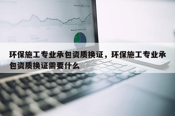 环保施工专业承包资质换证，环保施工专业承包资质换证需要什么