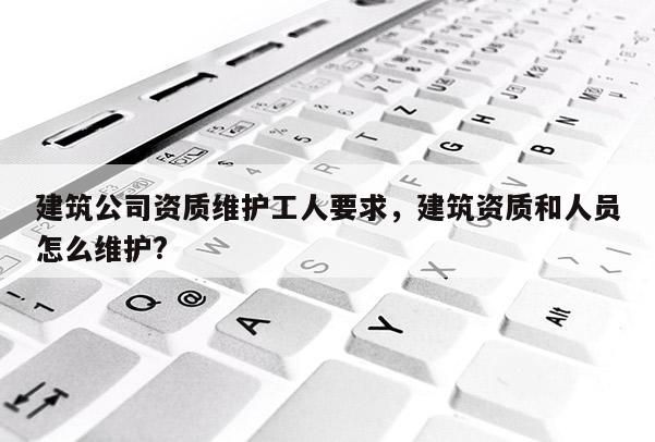 建筑公司资质维护工人要求，建筑资质和人员怎么维护?