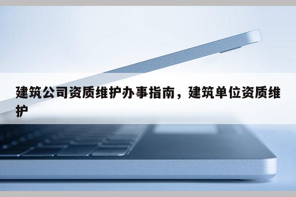 建筑公司资质维护办事指南，建筑单位资质维护