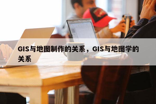 GIS与地图制作的关系，GIS与地图学的关系