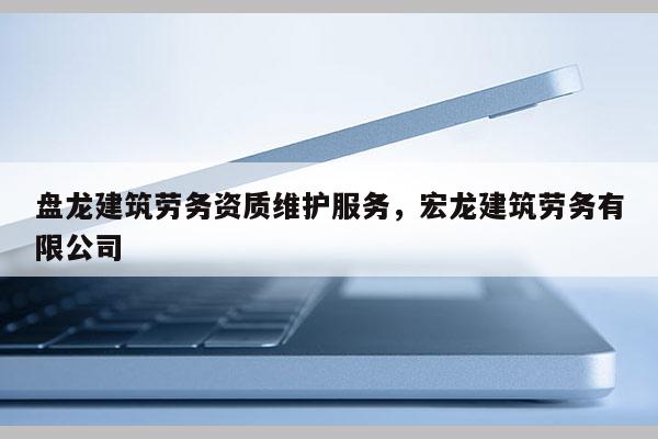 盘龙建筑劳务资质维护服务，宏龙建筑劳务有限公司