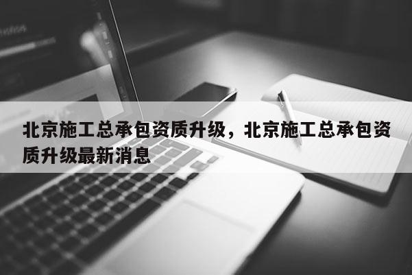 北京施工总承包资质升级，北京施工总承包资质升级最新消息