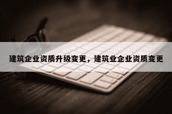 建筑企业资质升级变更，建筑业企业资质变更