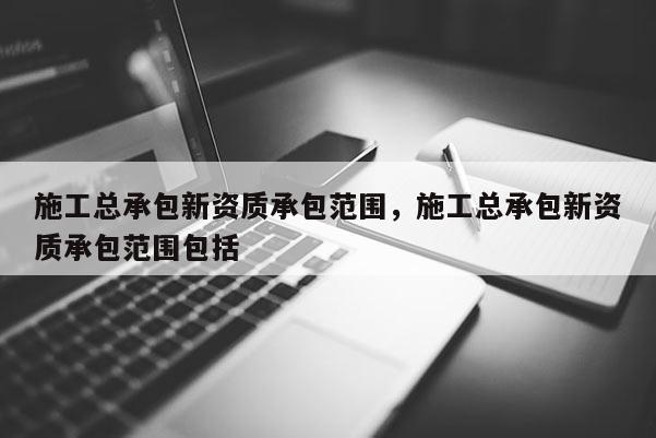 施工总承包新资质承包范围，施工总承包新资质承包范围包括