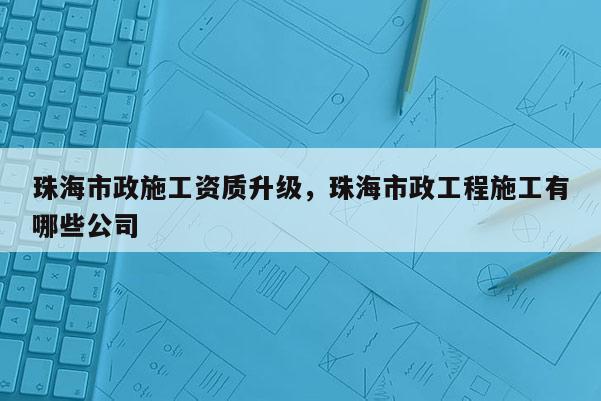 珠海市政施工资质升级，珠海市政工程施工有哪些公司