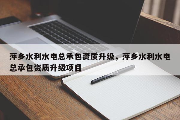 萍乡水利水电总承包资质升级，萍乡水利水电总承包资质升级项目