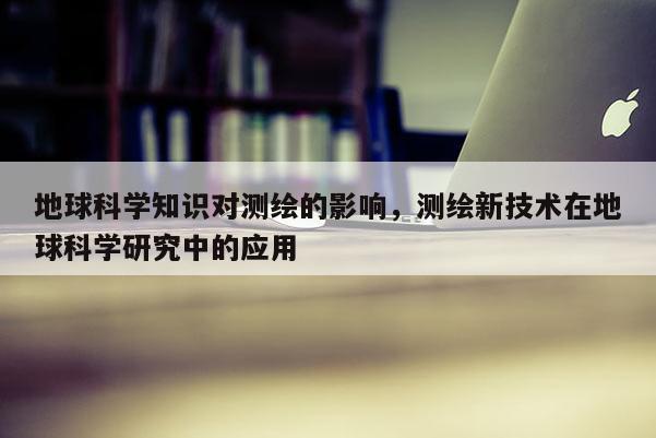 地球科学知识对测绘的影响，测绘新技术在地球科学研究中的应用