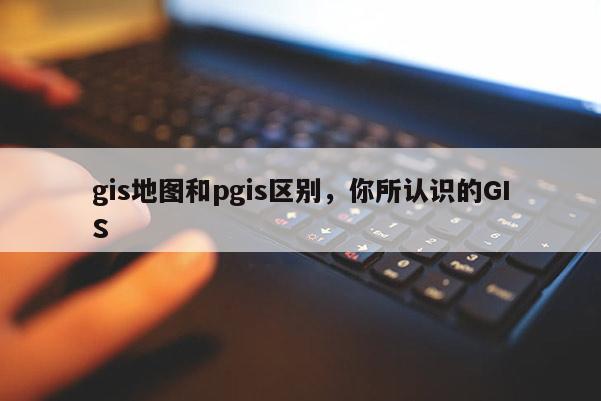 gis地图和pgis区别，你所认识的GIS