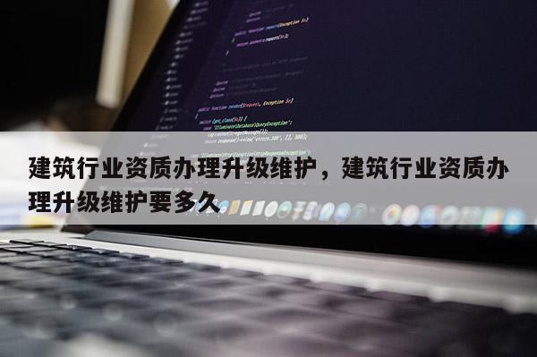 建筑行业资质办理升级维护，建筑行业资质办理升级维护要多久