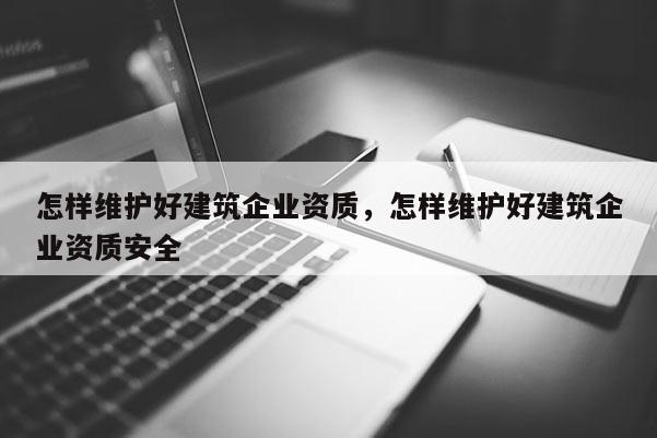 怎样维护好建筑企业资质，怎样维护好建筑企业资质安全