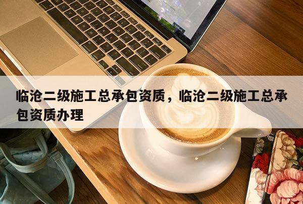 临沧二级施工总承包资质，临沧二级施工总承包资质办理