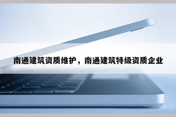 南通建筑资质维护，南通建筑特级资质企业