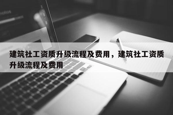 建筑社工资质升级流程及费用，建筑社工资质升级流程及费用