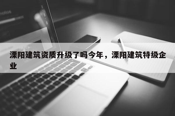 溧阳建筑资质升级了吗今年，溧阳建筑特级企业