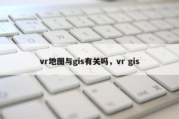 vr地图与gis有关吗，vr gis