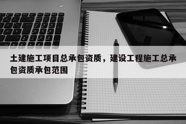 土建施工项目总承包资质，建设工程施工总承包资质承包范围