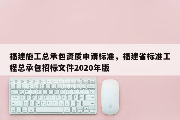 福建施工总承包资质申请标准，福建省标准工程总承包招标文件2020年版