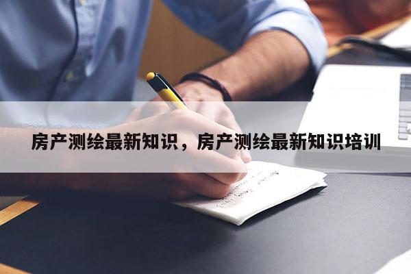 房产测绘最新知识，房产测绘最新知识培训