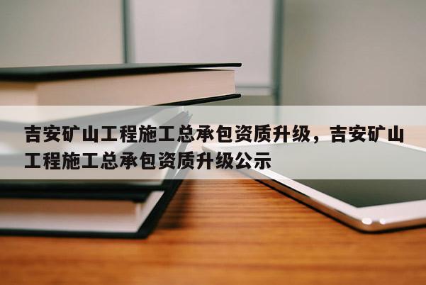 吉安矿山工程施工总承包资质升级，吉安矿山工程施工总承包资质升级公示