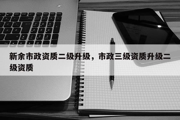 新余市政资质二级升级，市政三级资质升级二级资质