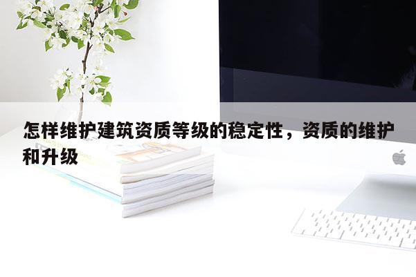 怎样维护建筑资质等级的稳定性，资质的维护和升级