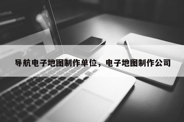 导航电子地图制作单位，电子地图制作公司