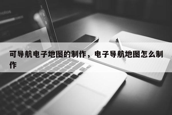 可导航电子地图的制作，电子导航地图怎么制作