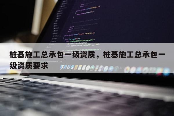 桩基施工总承包一级资质，桩基施工总承包一级资质要求