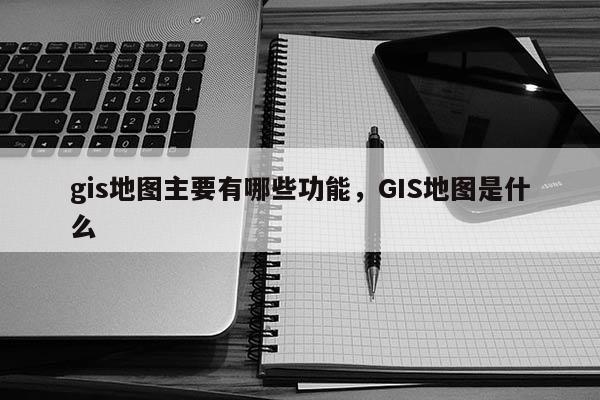 gis地图主要有哪些功能，GIS地图是什么