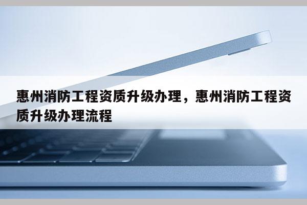 惠州消防工程资质升级办理，惠州消防工程资质升级办理流程