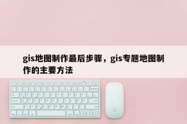 gis地图制作最后步骤，gis专题地图制作的主要方法