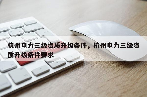 杭州电力三级资质升级条件，杭州电力三级资质升级条件要求