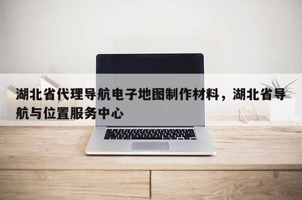 湖北省代理导航电子地图制作材料，湖北省导航与位置服务中心