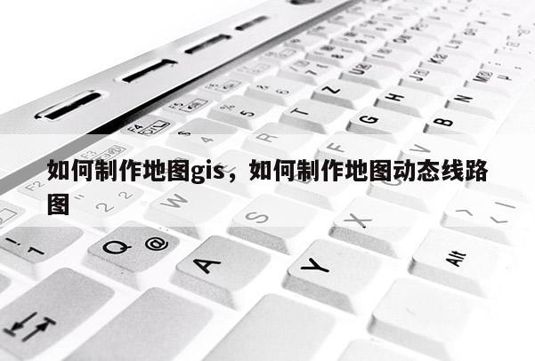 如何制作地图gis，如何制作地图动态线路图