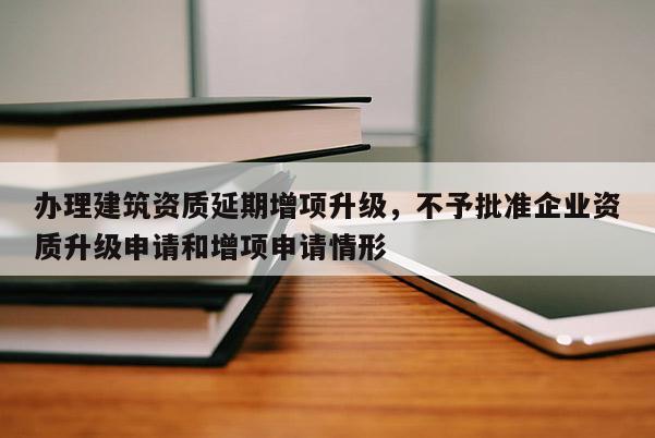 办理建筑资质延期增项升级，不予批准企业资质升级申请和增项申请情形