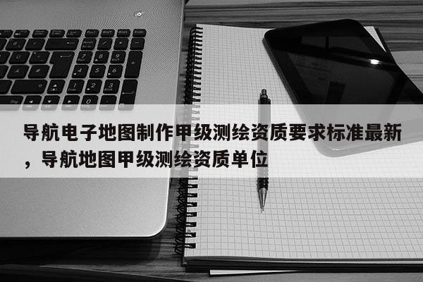 导航电子地图制作甲级测绘资质要求标准最新，导航地图甲级测绘资质单位